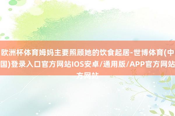 欧洲杯体育姆妈主要照顾她的饮食起居-世博体育(中国)登录入口官方网站IOS安卓/通用版/APP官方网站