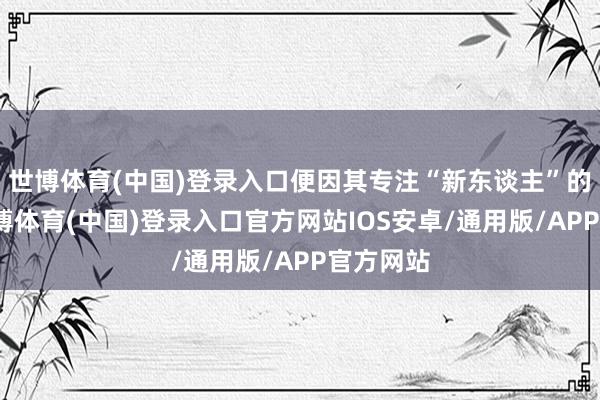 世博体育(中国)登录入口便因其专注“新东谈主”的性情-世博体育(中国)登录入口官方网站IOS安卓/通用版/APP官方网站