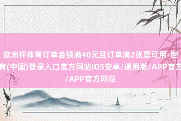 欧洲杯体育订单金额满40元且订单满2张票可用-世博体育(中国)登录入口官方网站IOS安卓/通用版/APP官方网站