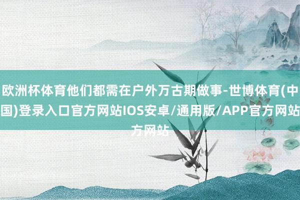 欧洲杯体育他们都需在户外万古期做事-世博体育(中国)登录入口官方网站IOS安卓/通用版/APP官方网站