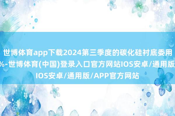 世博体育app下载2024第三季度的碳化硅衬底委用量同比下滑42%-世博体育(中国)登录入口官方网站IOS安卓/通用版/APP官方网站