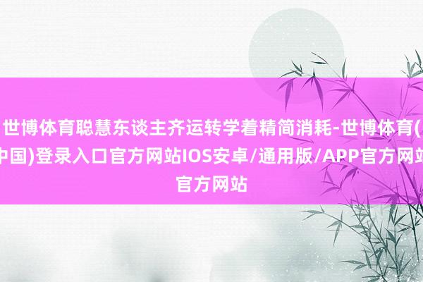 世博体育聪慧东谈主齐运转学着精简消耗-世博体育(中国)登录入口官方网站IOS安卓/通用版/APP官方网站