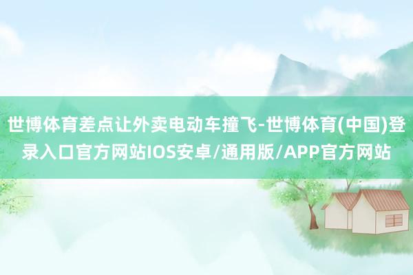 世博体育差点让外卖电动车撞飞-世博体育(中国)登录入口官方网站IOS安卓/通用版/APP官方网站