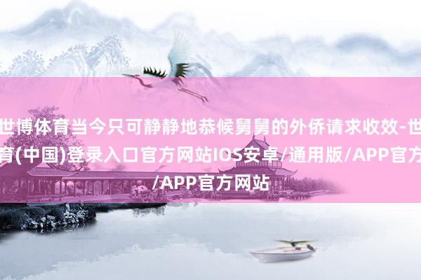 世博体育当今只可静静地恭候舅舅的外侨请求收效-世博体育(中国)登录入口官方网站IOS安卓/通用版/APP官方网站