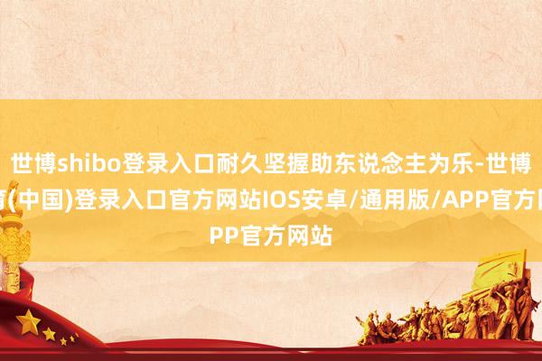 世博shibo登录入口耐久坚握助东说念主为乐-世博体育(中国)登录入口官方网站IOS安卓/通用版/APP官方网站