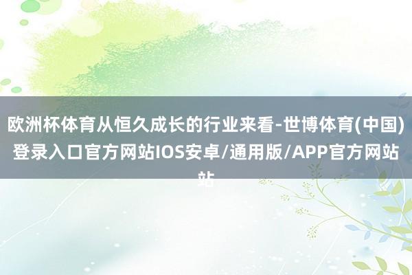 欧洲杯体育从恒久成长的行业来看-世博体育(中国)登录入口官方网站IOS安卓/通用版/APP官方网站