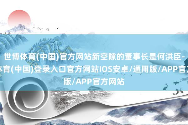 世博体育(中国)官方网站新空隙的董事长是何洪臣-世博体育(中国)登录入口官方网站IOS安卓/通用版/APP官方网站