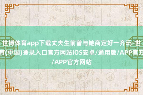 世博体育app下载丈夫生前曾与她商定好一齐玩-世博体育(中国)登录入口官方网站IOS安卓/通用版/APP官方网站