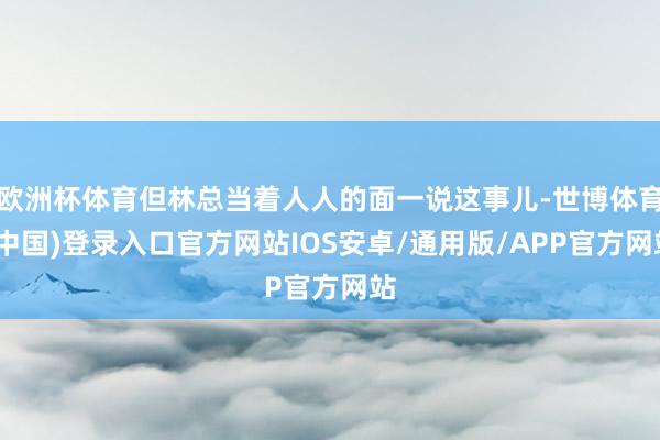 欧洲杯体育但林总当着人人的面一说这事儿-世博体育(中国)登录入口官方网站IOS安卓/通用版/APP官方网站