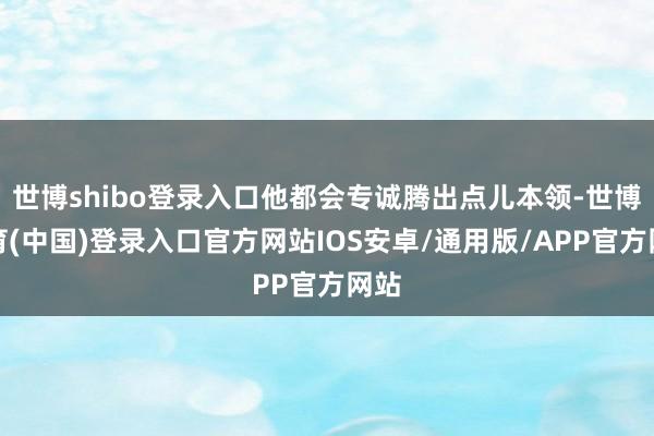 世博shibo登录入口他都会专诚腾出点儿本领-世博体育(中国)登录入口官方网站IOS安卓/通用版/APP官方网站