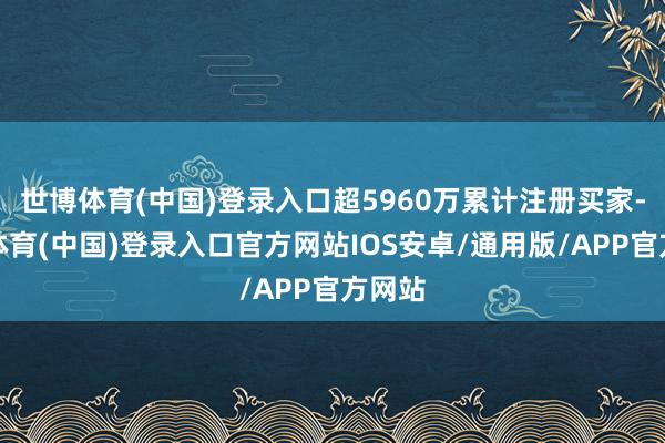 世博体育(中国)登录入口超5960万累计注册买家-世博体育(中国)登录入口官方网站IOS安卓/通用版/APP官方网站