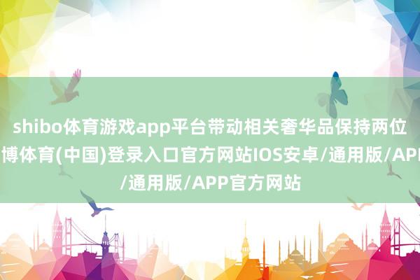 shibo体育游戏app平台带动相关奢华品保持两位数增长-世博体育(中国)登录入口官方网站IOS安卓/通用版/APP官方网站