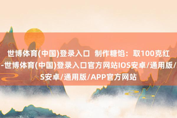 世博体育(中国)登录入口  制作糖馅：取100克红糖放在小锅中-世博体育(中国)登录入口官方网站IOS安卓/通用版/APP官方网站