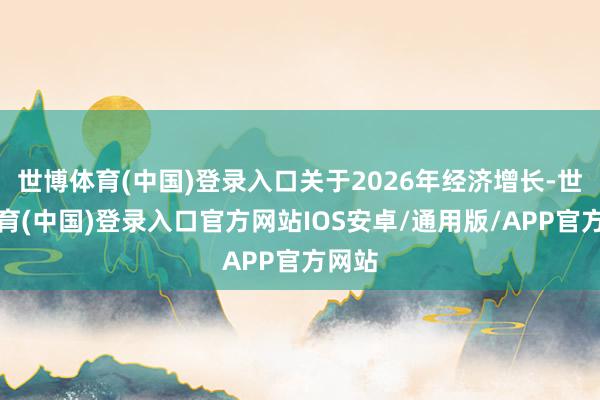 世博体育(中国)登录入口关于2026年经济增长-世博体育(中国)登录入口官方网站IOS安卓/通用版/APP官方网站