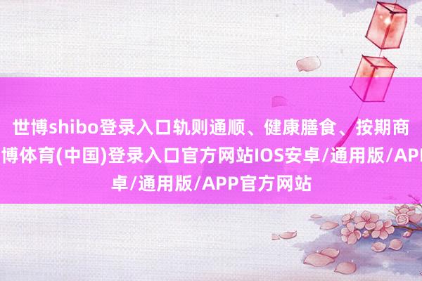 世博shibo登录入口轨则通顺、健康膳食、按期商酌医师-世博体育(中国)登录入口官方网站IOS安卓/通用版/APP官方网站