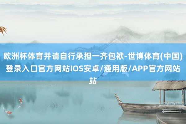 欧洲杯体育并请自行承担一齐包袱-世博体育(中国)登录入口官方网站IOS安卓/通用版/APP官方网站