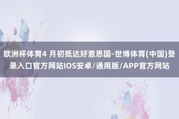 欧洲杯体育4 月初抵达好意思国-世博体育(中国)登录入口官方网站IOS安卓/通用版/APP官方网站