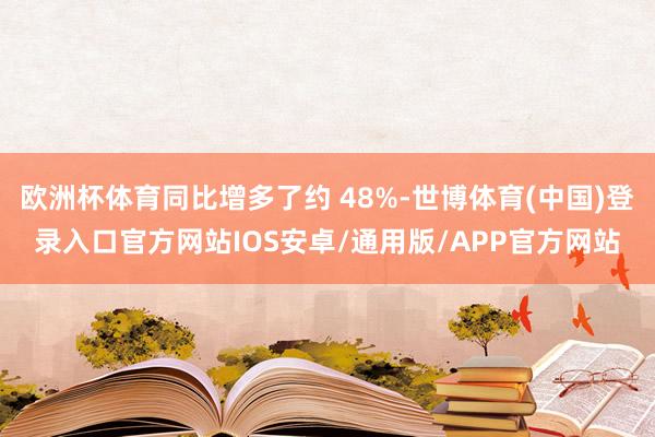 欧洲杯体育同比增多了约 48%-世博体育(中国)登录入口官方网站IOS安卓/通用版/APP官方网站