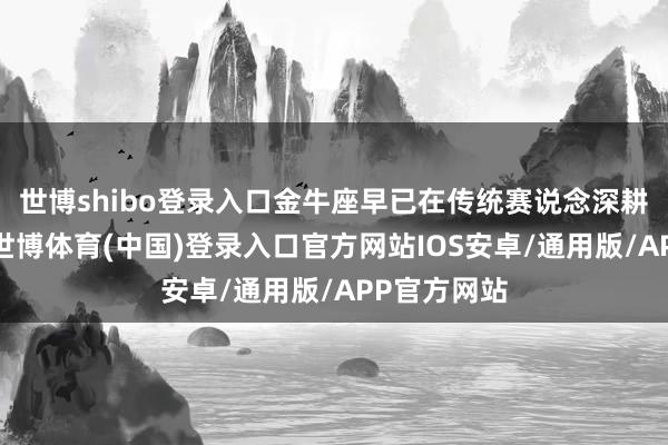 世博shibo登录入口金牛座早已在传统赛说念深耕出护城河-世博体育(中国)登录入口官方网站IOS安卓/通用版/APP官方网站