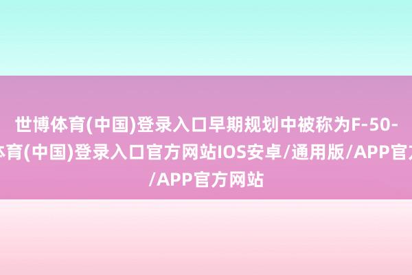 世博体育(中国)登录入口早期规划中被称为F-50-世博体育(中国)登录入口官方网站IOS安卓/通用版/APP官方网站