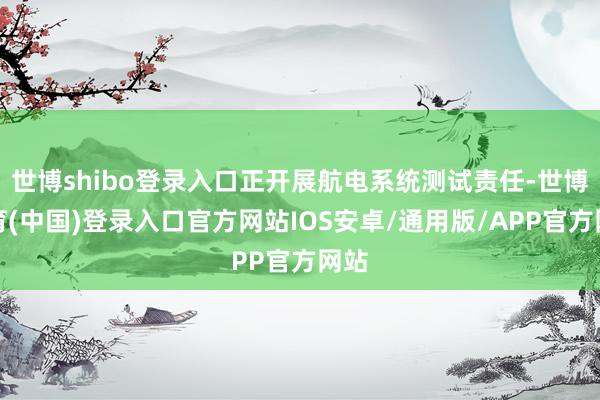世博shibo登录入口正开展航电系统测试责任-世博体育(中国)登录入口官方网站IOS安卓/通用版/APP官方网站