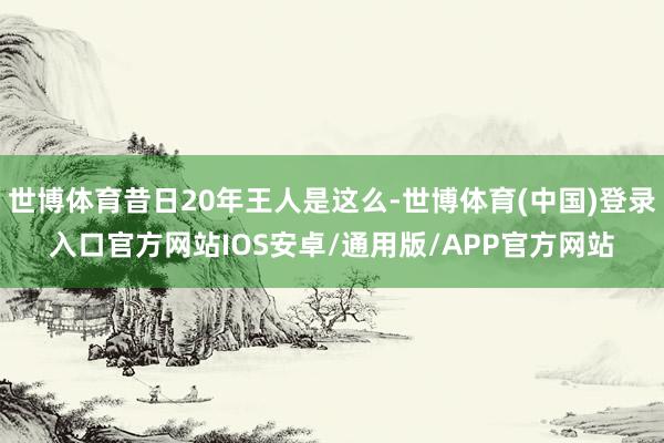 世博体育昔日20年王人是这么-世博体育(中国)登录入口官方网站IOS安卓/通用版/APP官方网站