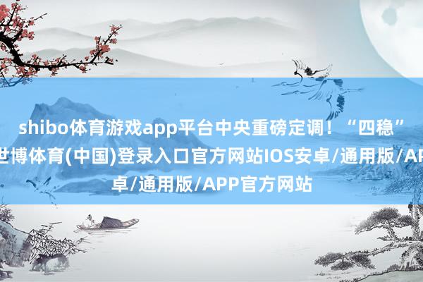 shibo体育游戏app平台中央重磅定调！“四稳”是什么？-世博体育(中国)登录入口官方网站IOS安卓/通用版/APP官方网站