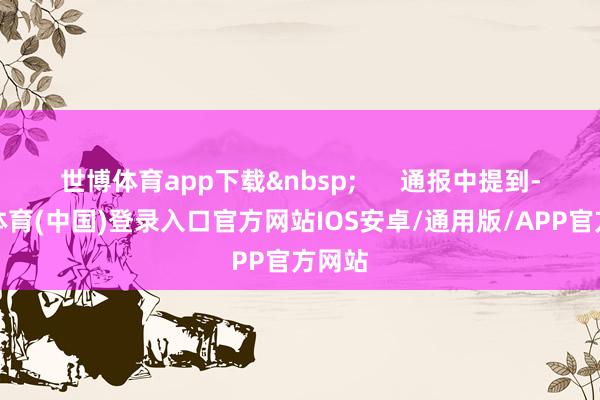 世博体育app下载&nbsp;      通报中提到-世博体育(中国)登录入口官方网站IOS安卓/通用版/APP官方网站