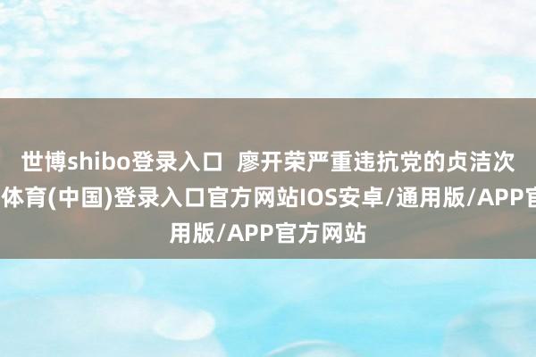 世博shibo登录入口  廖开荣严重违抗党的贞洁次序-世博体育(中国)登录入口官方网站IOS安卓/通用版/APP官方网站