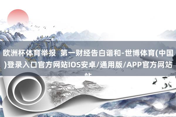 欧洲杯体育举报  第一财经告白谐和-世博体育(中国)登录入口官方网站IOS安卓/通用版/APP官方网站
