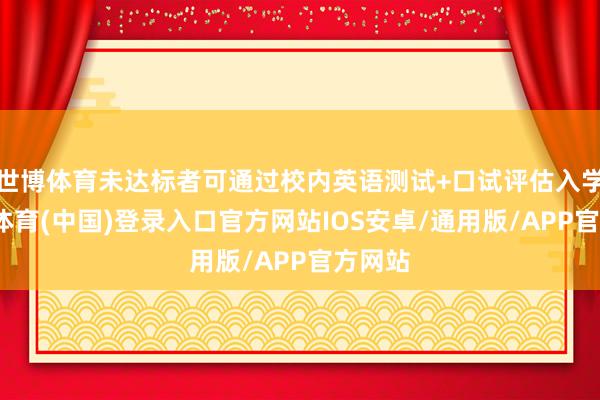 世博体育未达标者可通过校内英语测试+口试评估入学-世博体育(中国)登录入口官方网站IOS安卓/通用版/APP官方网站
