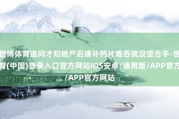 世博体育追问才知她产后嫌补钙片难吞就没坚合手-世博体育(中国)登录入口官方网站IOS安卓/通用版/APP官方网站