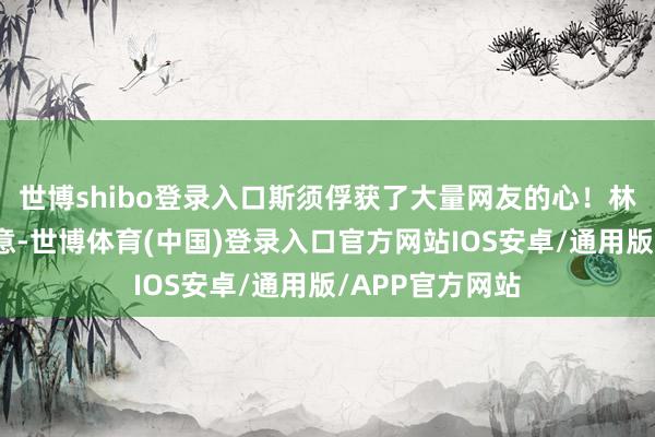 世博shibo登录入口斯须俘获了大量网友的心！林炜珽我方也暗意-世博体育(中国)登录入口官方网站IOS安卓/通用版/APP官方网站