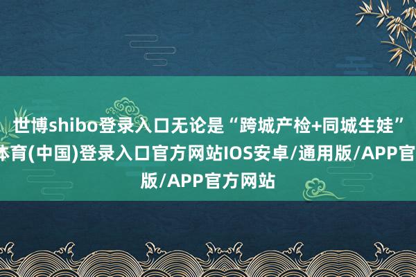 世博shibo登录入口无论是“跨城产检+同城生娃”-世博体育(中国)登录入口官方网站IOS安卓/通用版/APP官方网站