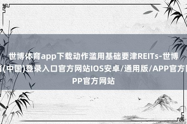 世博体育app下载动作滥用基础要津REITs-世博体育(中国)登录入口官方网站IOS安卓/通用版/APP官方网站