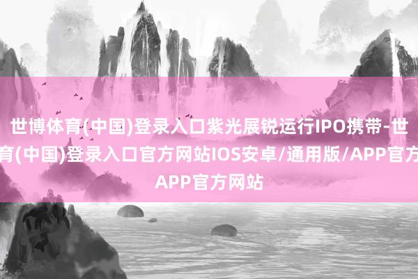 世博体育(中国)登录入口紫光展锐运行IPO携带-世博体育(中国)登录入口官方网站IOS安卓/通用版/APP官方网站