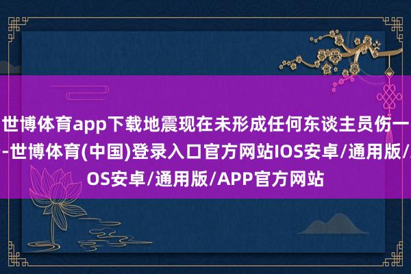 世博体育app下载地震现在未形成任何东谈主员伤一火或财产耗费-世博体育(中国)登录入口官方网站IOS安卓/通用版/APP官方网站