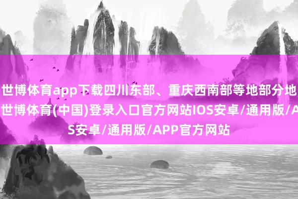 世博体育app下载四川东部、重庆西南部等地部分地区有大暴雨-世博体育(中国)登录入口官方网站IOS安卓/通用版/APP官方网站
