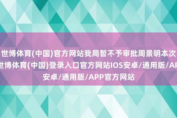 世博体育(中国)官方网站我局暂不予审批周景明本次更名苦求-世博体育(中国)登录入口官方网站IOS安卓/通用版/APP官方网站