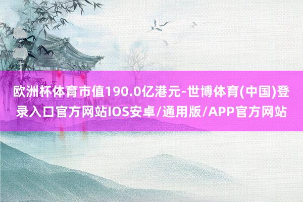 欧洲杯体育市值190.0亿港元-世博体育(中国)登录入口官方网站IOS安卓/通用版/APP官方网站