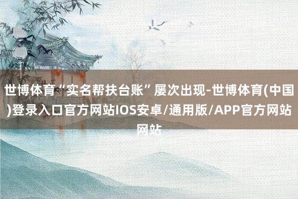 世博体育“实名帮扶台账”屡次出现-世博体育(中国)登录入口官方网站IOS安卓/通用版/APP官方网站