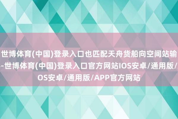 世博体育(中国)登录入口也匹配天舟货船向空间站输送货品的质料-世博体育(中国)登录入口官方网站IOS安卓/通用版/APP官方网站