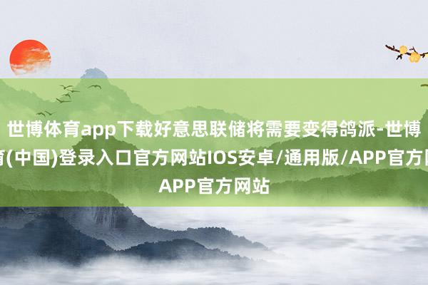 世博体育app下载好意思联储将需要变得鸽派-世博体育(中国)登录入口官方网站IOS安卓/通用版/APP官方网站