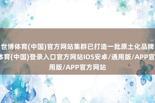 世博体育(中国)官方网站集群已打造一批原土化品牌-世博体育(中国)登录入口官方网站IOS安卓/通用版/APP官方网站