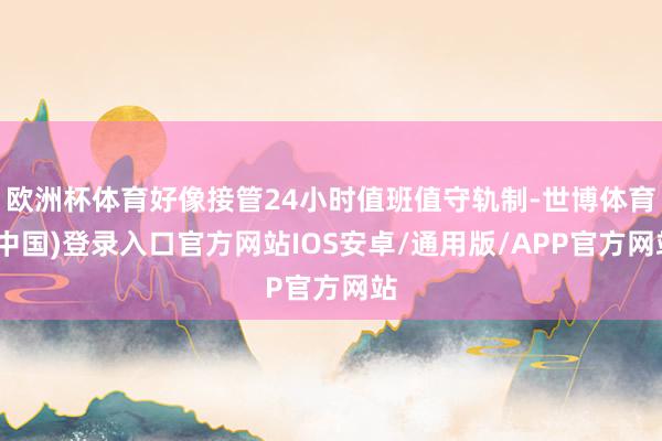 欧洲杯体育好像接管24小时值班值守轨制-世博体育(中国)登录入口官方网站IOS安卓/通用版/APP官方网站