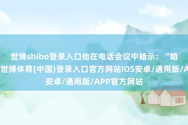 世博shibo登录入口　　他在电话会议中暗示：“咱们依然敬佩-世博体育(中国)登录入口官方网站IOS安卓/通用版/APP官方网站